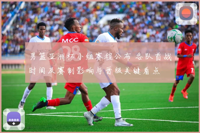 男篮亚洲杯小组赛程公布 各队首战时间及赛制影响与晋级关键看点