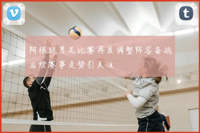 阿根廷男足比赛再度调整阵容备战后续赛事走势引关注