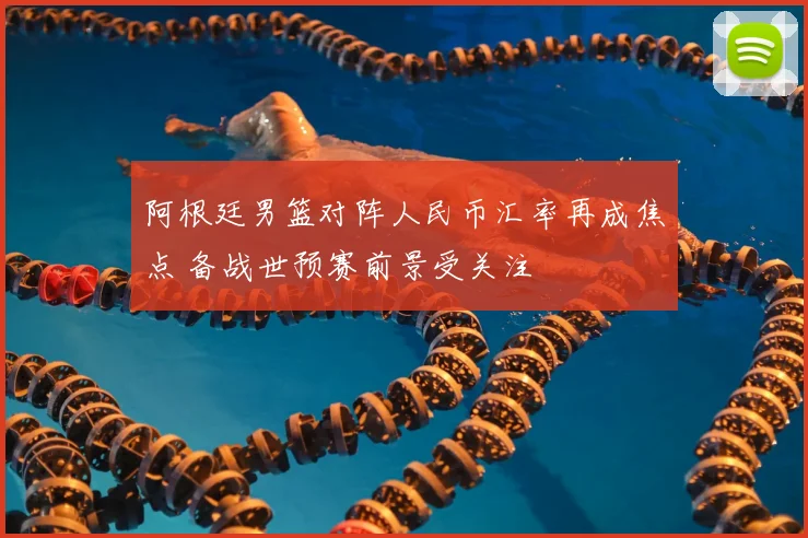 阿根廷男篮对阵人民币汇率再成焦点 备战世预赛前景受关注