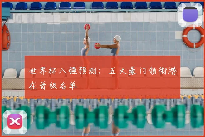 世界杯八强预测:五大豪门领衔潜在晋级名单