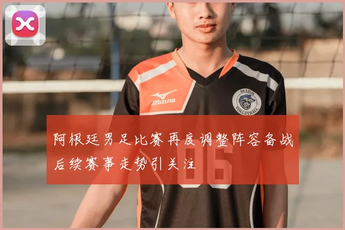 阿根廷男足比赛再度调整阵容备战后续赛事走势引关注