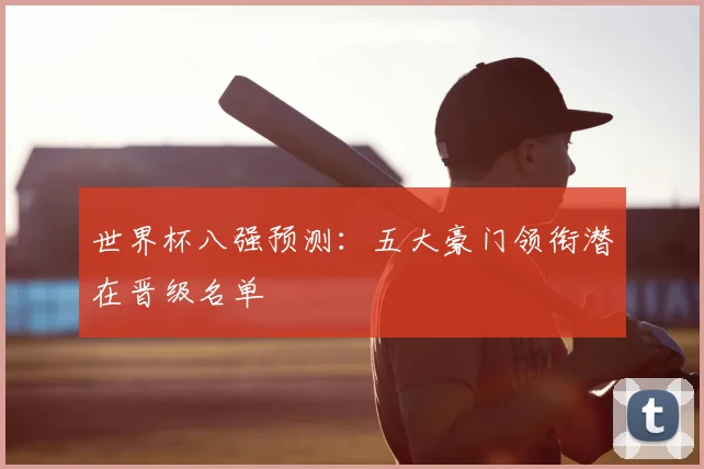 世界杯八强预测:五大豪门领衔潜在晋级名单