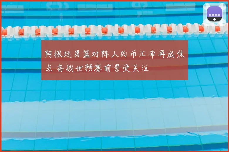 阿根廷男篮对阵人民币汇率再成焦点 备战世预赛前景受关注