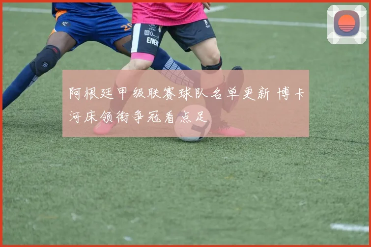 阿根廷甲级联赛球队名单更新 博卡河床领衔争冠看点足