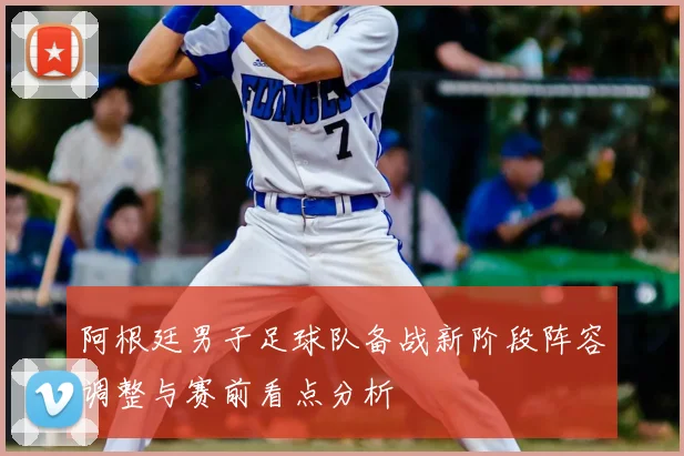 阿根廷男子足球队备战新阶段阵容调整与赛前看点分析