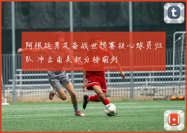 阿根廷男足备战世预赛核心球员归队 冲击南美积分榜前列