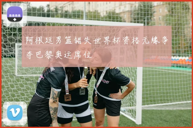 阿根廷男篮错失世界杯资格无缘争夺巴黎奥运席位