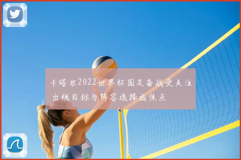 卡塔尔2022世界杯国足备战受关注 出线目标与阵容选择成焦点