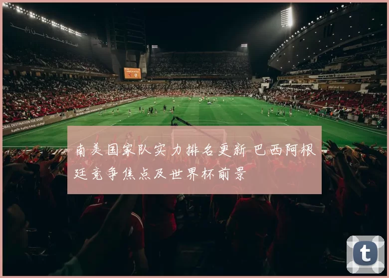 南美国家队实力排名更新 巴西阿根廷竞争焦点及世界杯前景