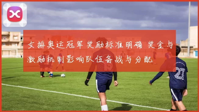 女排奥运冠军奖励标准明确 奖金与激励机制影响队伍备战与分配