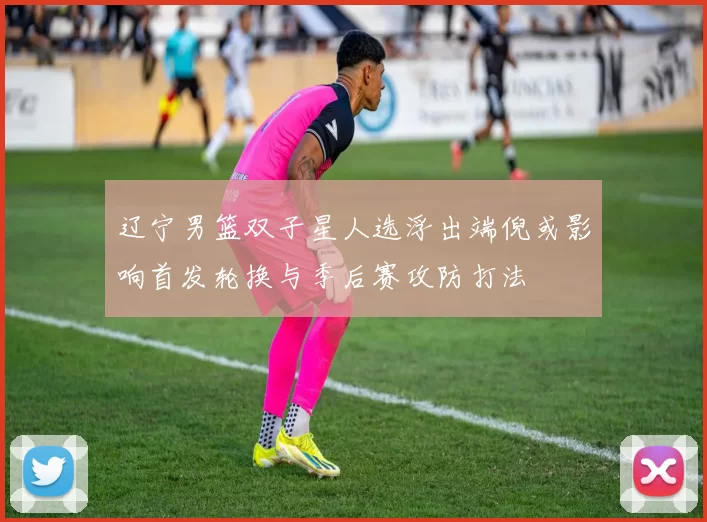 辽宁男篮双子星人选浮出端倪或影响首发轮换与季后赛攻防打法