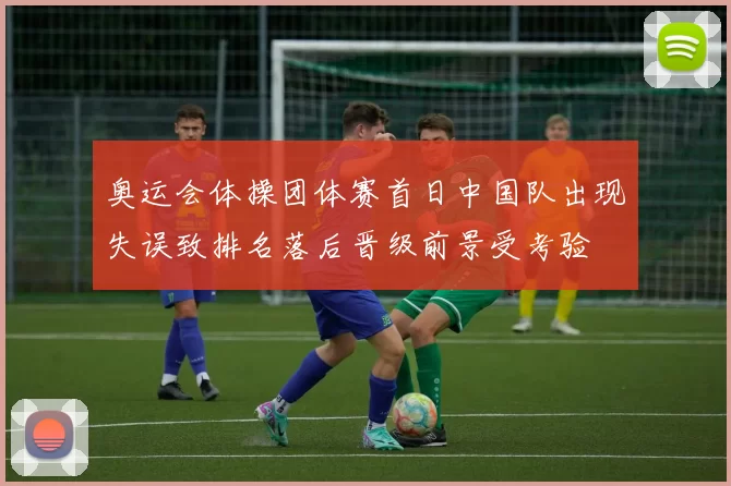 奥运会体操团体赛首日中国队出现失误致排名落后晋级前景受考验