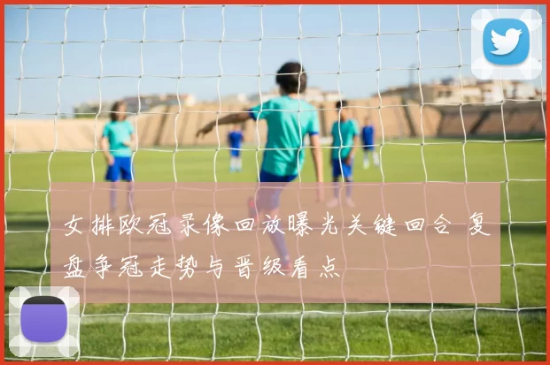 女排欧冠录像回放曝光关键回合 复盘争冠走势与晋级看点