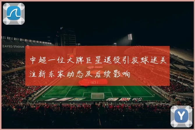 中超一位大牌巨星退役引发球迷关注新东家动态及后续影响