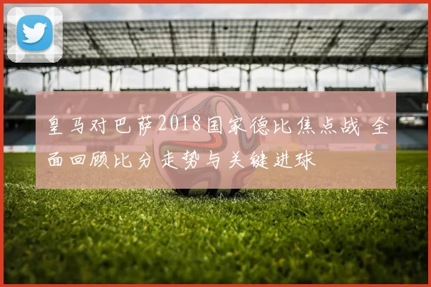 皇马对巴萨2018国家德比焦点战 全面回顾比分走势与关键进球