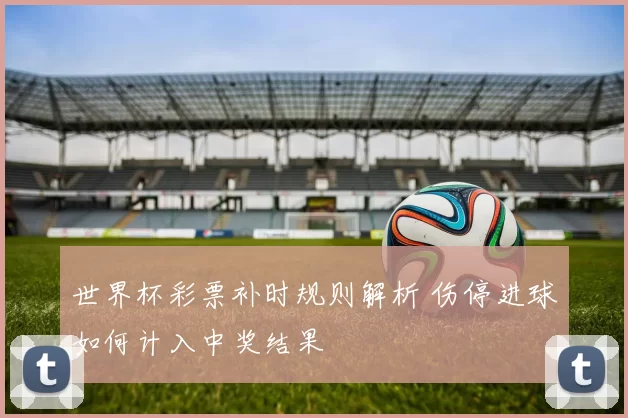 世界杯彩票补时规则解析 伤停进球如何计入中奖结果