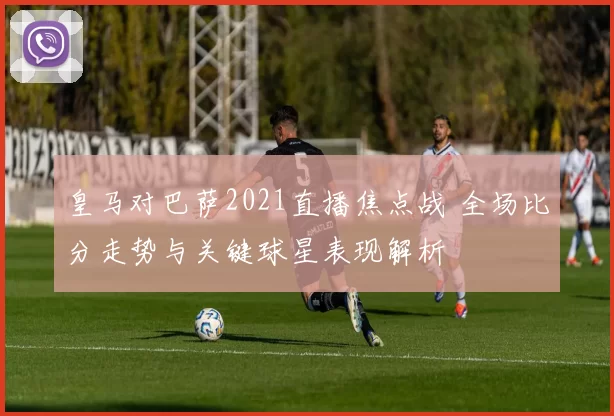 皇马对巴萨2021直播焦点战 全场比分走势与关键球星表现解析