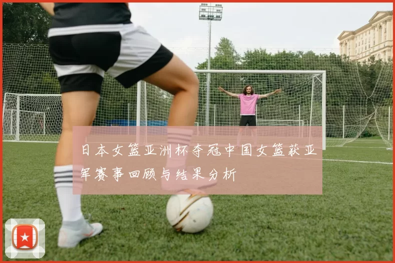 日本女篮亚洲杯夺冠中国女篮获亚军赛事回顾与结果分析