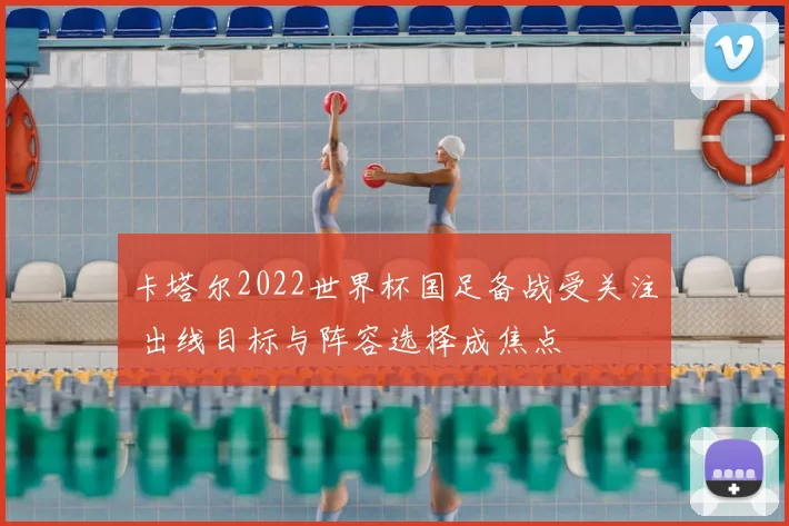 卡塔尔2022世界杯国足备战受关注 出线目标与阵容选择成焦点