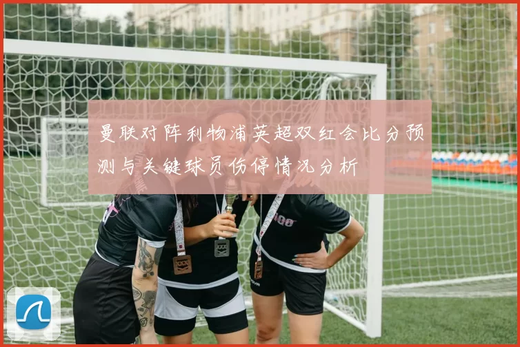 曼联对阵利物浦英超双红会比分预测与关键球员伤停情况分析