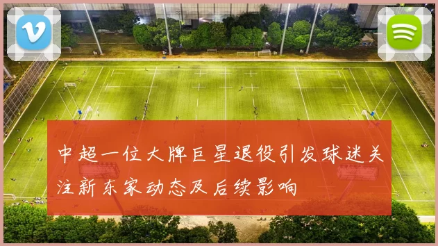 中超一位大牌巨星退役引发球迷关注新东家动态及后续影响