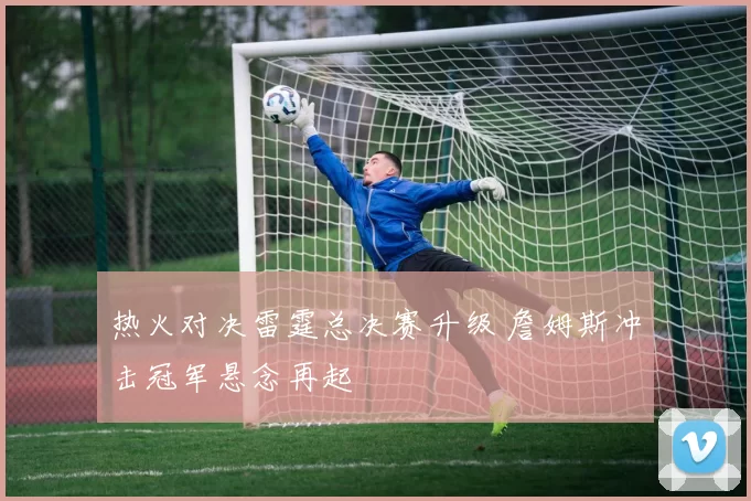 热火对决雷霆总决赛升级 詹姆斯冲击冠军悬念再起
