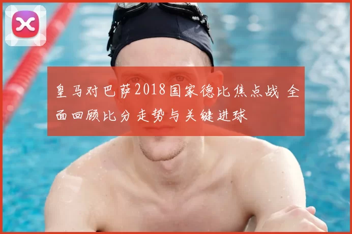 皇马对巴萨2018国家德比焦点战 全面回顾比分走势与关键进球