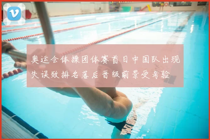 奥运会体操团体赛首日中国队出现失误致排名落后晋级前景受考验