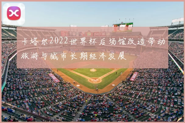 卡塔尔2022世界杯后场馆改造带动旅游与城市长期经济发展