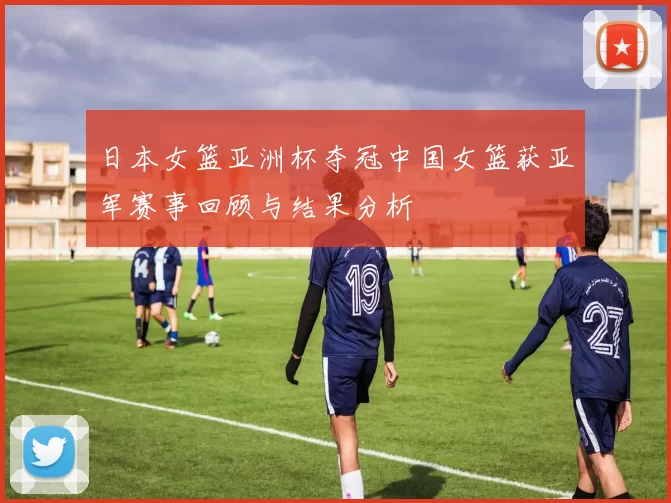 日本女篮亚洲杯夺冠中国女篮获亚军赛事回顾与结果分析